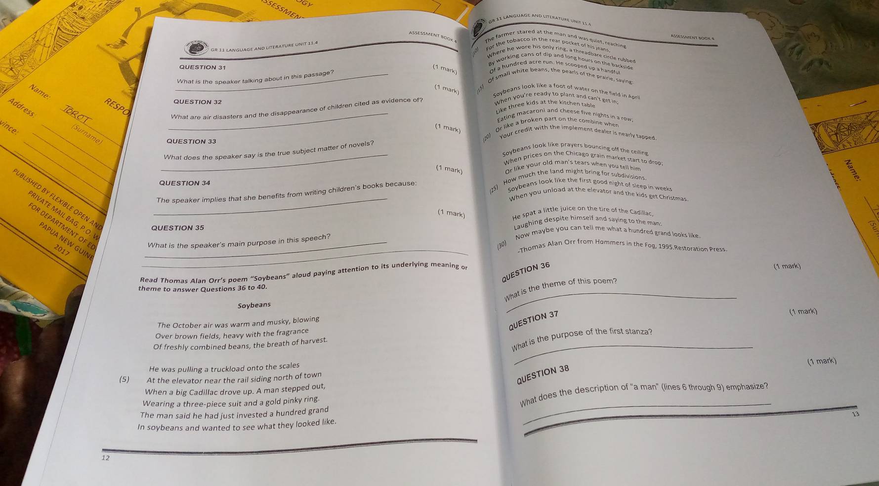 SESS
Gr 11 LanGUaGE and literature unit 11 à
AßeßMent BOOK 4
ASSESSMENT BOOK 4
GR 11 LANGUAGE AND LITERATURE UNIT 11.4
The farmer stared at the man and was quiet, reaching
For the tobacco in the rear pocket of his jeans
Where he wore his only ring, a threadbare circle rubber
QUESTION 31
By working cans of dip and long hours on the backside
(1 mark) Of a hundred acre run. He scooped up a handful
_What is the speaker talking about in this passage?
Of small white beans, the pearls of the prairie, saying
(1 mark)
Name
Soybeans look like a foot of water on the field in Apr
QUESTION 32
When you're ready to plant and can't get in?
_
RESPO
Address
Like three kids at the kitchen table
What are air disasters and the disappearance of children cited as evidence of?
_
_Eating macaroni and cheese five nights in a row
(1 mark) Or like a broken part on the combine when
vince:
_
_nam
Your credit with the implement dealer is nearly tapped
QUESTION 33
_
Soybeans look like prayers bouncing off the ceiling
What does the speaker say is the true subject matter of novels?
_When prices on the Chicago grain market start to drop:
(1 mark) nr like your old man's tears when you tell him 
125) How much the land might bring for subdivisions
QUESTION 34
Soybeans look like the first good night of sleep in week
The speaker implies that she benefits from writing children's books because:
When you unload at the elevator and the kids get Christmas
BLISHED BY FLEXIBLE OPEN A_
(1 mark) He spat a little juice on the tire of the Cadillac
RIVATE MAIL BAG, P.O.
QUESTION 35  aughing despite himself and saying to the man 
OR DEPARTMENT OF E 2017_
Now maybe you can tell me what a hundred grand looks like
ΑPUA NEW GUIN
_
What is the speaker's main purpose in this speech?
30)
.Thomas Alan Orr from Hommers in the Fog, 1995.Restoration Press
QUESTION 36
Read Thomas Alan Orr’s poem “Soybeans” aloud paying attention to its underlying meaning or
(1 mark)
theme to answer Questions 36 to 40.
What is the theme of this poem?
Soybeans
QUESTION 37
(1 mark)
The October air was warm and musky, blowing
_
Over brown fields, heavy with the fragrance
Of freshly combined beans, the breath of harvest.
What is the purpose of the first stanza?
He was pulling a truckload onto the scales
(5) At the elevator near the rail siding north of town (1 mark)
QUESTION 38
When a big Cadillac drove up. A man stepped out,
_
Wearing a three-piece suit and a gold pinky ring. What does the description of “a man” (lines 6 through 9) emphasize?
The man said he had just invested a hundred grand
In soybeans and wanted to see what they looked like.
12