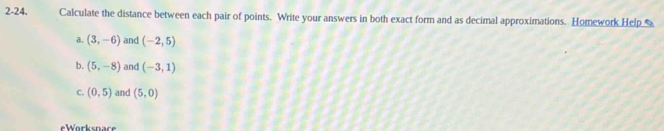 2-24. Calculate the distance between each pair of points. Write your answers in both exact form and as decimal approximations. Homework Help
a. (3,-6) and (-2,5)
b. (5,-8) and (-3,1)
C. (0,5) and (5,0)
eWorkspace