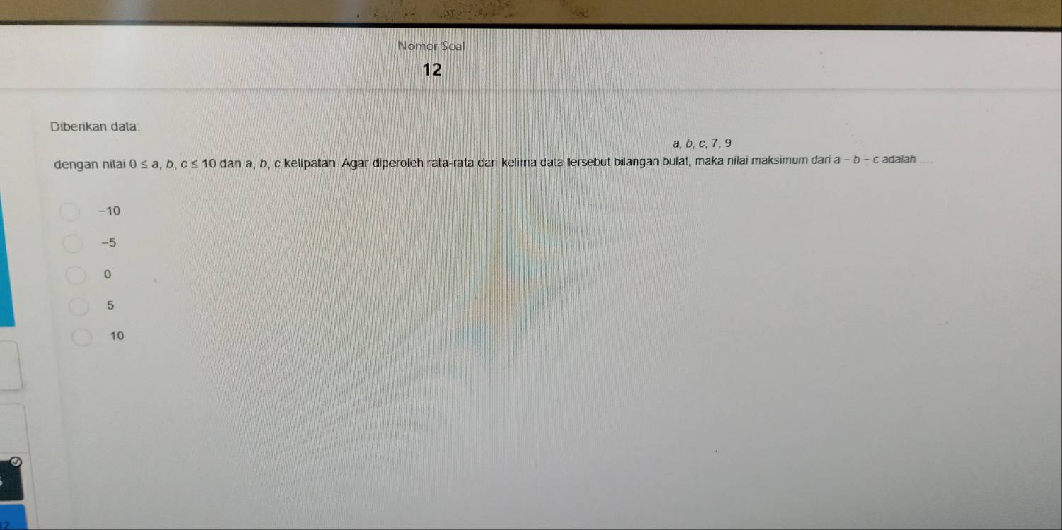 Nomor Soal
12
Diberikan data
a, b, c, 7, 9
dengan nilai 0≤ a, b, c≤ 10dana a, b, c kelipatan. Agar diperoleh rata-rata dari kelima data tersebut bilangan bulat, maka nilai maksimum dari a-b-c adalah
-10
-5
0
5
10