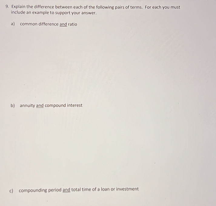 Explain the difference between each of the following pairs of terms. For each you must 
include an example to support your answer. 
a) common difference and ratio 
b) annuity and compound interest 
c) compounding period and total time of a loan or investment