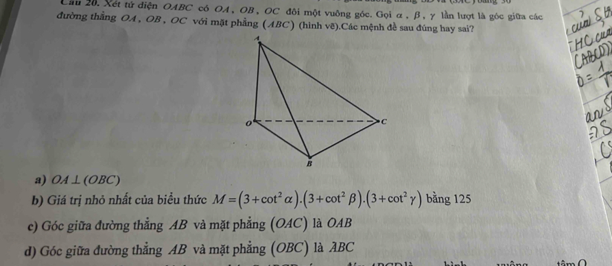 Cầu 20. Xét tứ diện OABC có OA, OB, OC đôi một vuông góc. Gọi α, β, γ lần lượt là góc giữa các
đường thẳng OA , OB , OC với mặt phẳng (ABC) (hình vẽ).Các mệnh đề sau đúng hay sai?
a) OA⊥ (OBC)
b) Giá trị nhỏ nhất của biểu thức M=(3+cot^2alpha ).(3+cot^2beta ).(3+cot^2gamma ) bằng 125
c) Góc giữa đường thẳng AB và mặt phẳng (OAC) là OAB
d) Góc giữa đường thẳng AB và mặt phẳng (OBC) là ABC
tâm O