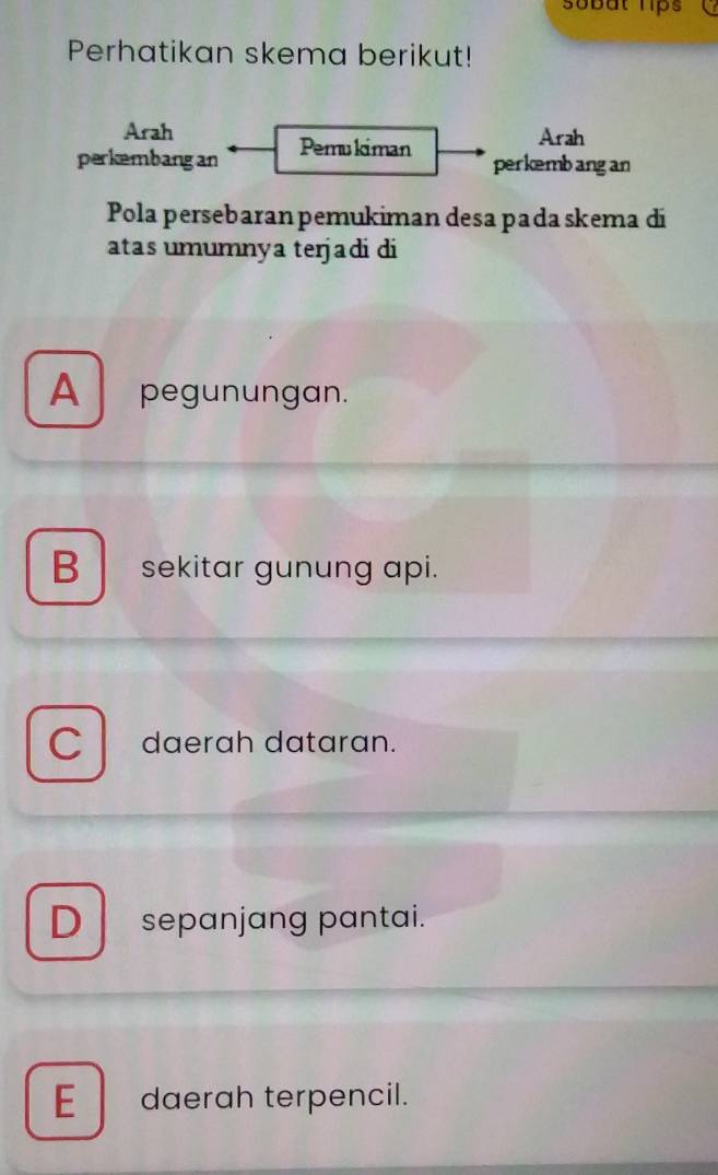 sobat lips
Perhatikan skema berikut!
Arah Arah
perkembangan Pemukiman
perkemb ang an
Pola persebaran pemukiman desa pada skema di
atas umumnya terjadi di
A pegunungan.
B sekitar gunung api.
C daerah dataran.
D sepanjang pantai.
E daerah terpencil.