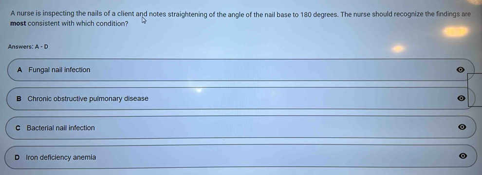 A nurse is inspecting the nails of a client and notes straightening of the angle of the nail base to 180 degrees. The nurse should recognize the findings are
most consistent with which condition?
Answers: A-D
A Fungal nail infection
B Chronic obstructive pulmonary disease
C Bacterial nail infection
D Iron deficiency anemia