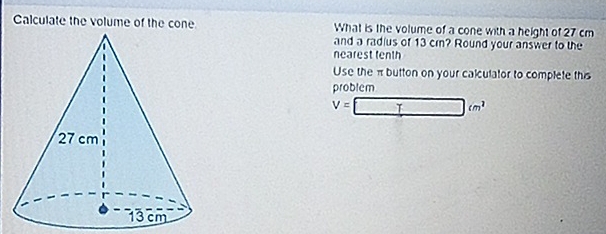 Calculate the volume of the cone What is the volume of a cone with a height of 27 cm
and a radius of 13 cr? Round your answer to the 
nearest tenth 
Use the π button on your calculator to complete this 
problem
V=□ cm^2