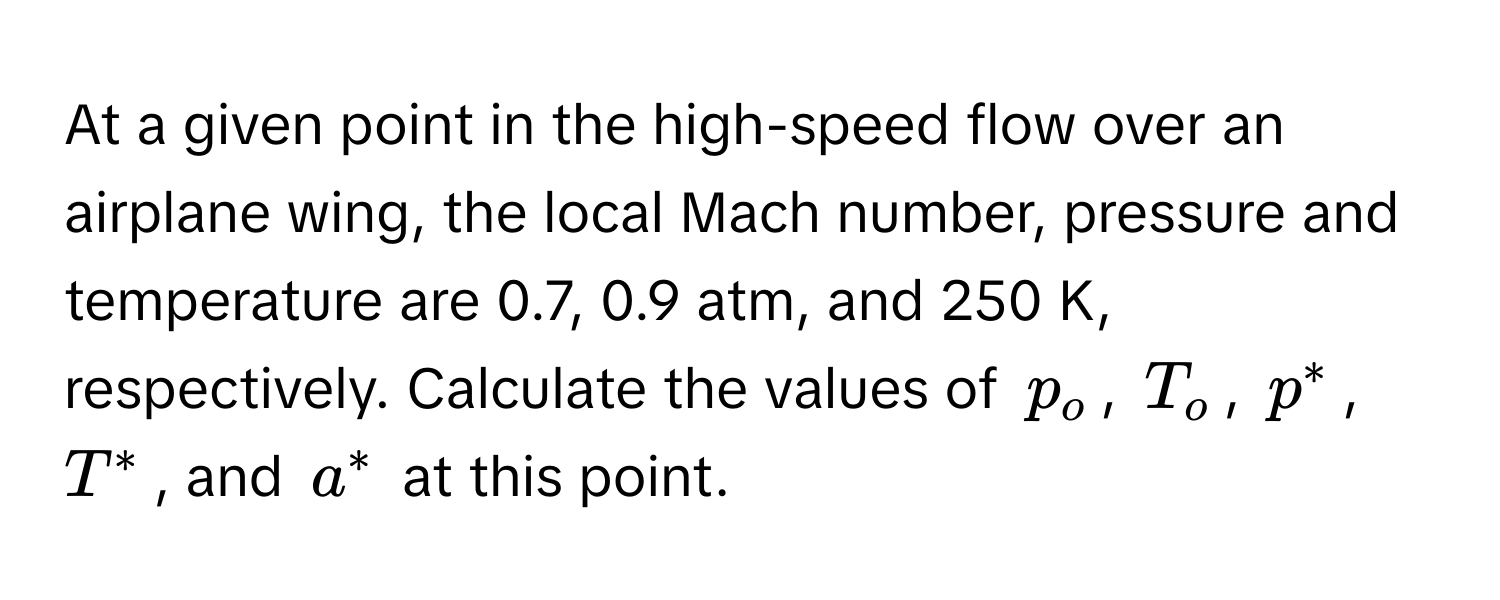 At a given point in the high-speed flow over an airplane wing, the local Mach number, pressure and temperature are 0.7, 0.9 atm, and 250 K, respectively. Calculate the values of $p_o$, $T_o$, $p^*$, $T^*$, and $a^*$ at this point.