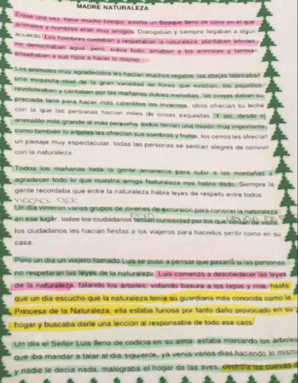 MADRE NATURALEZA
Erase una vez, hace mucho tempo, existía un Bosque lleno de color en el que
animales y hombres eran muy amigos. Dialogaban y siempre llegaban a algun
acuerdo. Los hombres cuidaban y respetaban la naturaleza, plantaban árboles 
no derrochaban agua, pero, sobre todo, amaban a los animales y también
enseñaban a sus hijos a hacer to mismo
Los animales muy agradecidos les hacían muchos regalos: las abejas fabricaban
una exquisita miel de la gran variedad de flores que existían, los pajanllos
revoloteaban y cantaban por las mañanas dulces melodías, las ovejas daban su
preciada lana para hacer más calentitos los invieros, otros ofrecian su leche
con la que las personas hacían miles de cosas exquísitas  así desde el
animalito más grande al más pequeño, todos tenían una misión muy importante,
como también lo arboles les ofrecían sus sombras y trutos, los cerros les ofrecían
un paísaje muy espectacular, todas las personas se sentían alegres de convivin
con la naturaleza.
Todos los mañanas toda la gente amanecía para subir a las montañas a
agradecer todo lo que nuestra amiga Naturaleza nos había dado. Siempre la
gente recordaba que entre la naturaleza había leyes de respeto entre todos
Un día vinierón varios grupos de jóvenes de excursión para conocer la naturaleza
en ese lugar, todos los ciudadanos tenían curosidad porlos que venián de vísita.
los ciudadanos les hacían fiestas a los viajeros para hacerlos sentir como en su
CaBA.
Pero un día un viajero llamado Luis se puso a pensar que pasaría si las personas
no respetaran las leyes de la naturaleza. Luis comenzó a desobedecer las leyes
de la naturaleza, falando los árboles, votando basura a los lagos y ríos, hasta
que un día escucho que la naturaleza tenía su guardiana más conocida como la
Princesa de la Naturaleza, ella estaba funosa por tanto daño provocado en su ,
hogar y buscaba darle una lección al responsable de todo ese caos
Un día el Señor Luis lleno de codicia en su alma estaba marcando los árboles
que iba mandar a taíar al día siguiente, ya venía varíos días haciendo lo misme
y nadie le decía nada, malograba el hogar de las aves, destrula las cuevas d