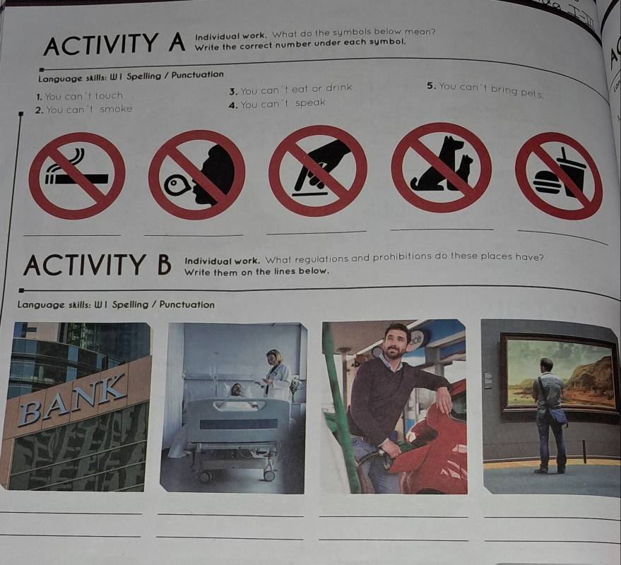 ACTIVITY A Individual work. What do the symbols below mean? 
Write the correct number under each symbol. 
Language skills: W 1 Spelling / Punctuation 
1. You can't touch 3. You can't eat or drink 
5. You can't bring pets 
2. You can't smoke 4. You can't speak 
__ 
_ 
__ 
ACTIVITY B Individual work. What regulations and prohibitions do these places have? 
Write them on the lines below. 
Language skills: W 1 Spelling / Punctuation 
_ 
_ 
_ 
_ 
_ 
_ 
_ 
_