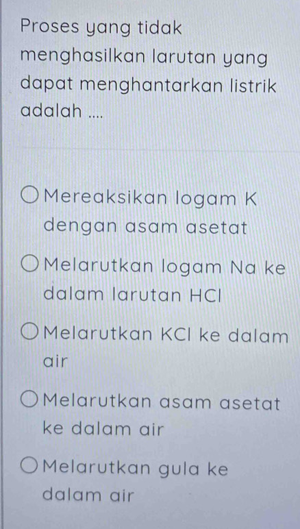 Proses yang tidak
menghasilkan larutan yang
dapat menghantarkan listrik
adalah ....
Mereaksikan logam K
dengan asam asetat
Melarutkan logam Na ke
dalam larutan HCI
Melarutkan KCI ke dalam
air
Melarutkan asam asetat
ke dalam air
Melarutkan gula ke
dalam air