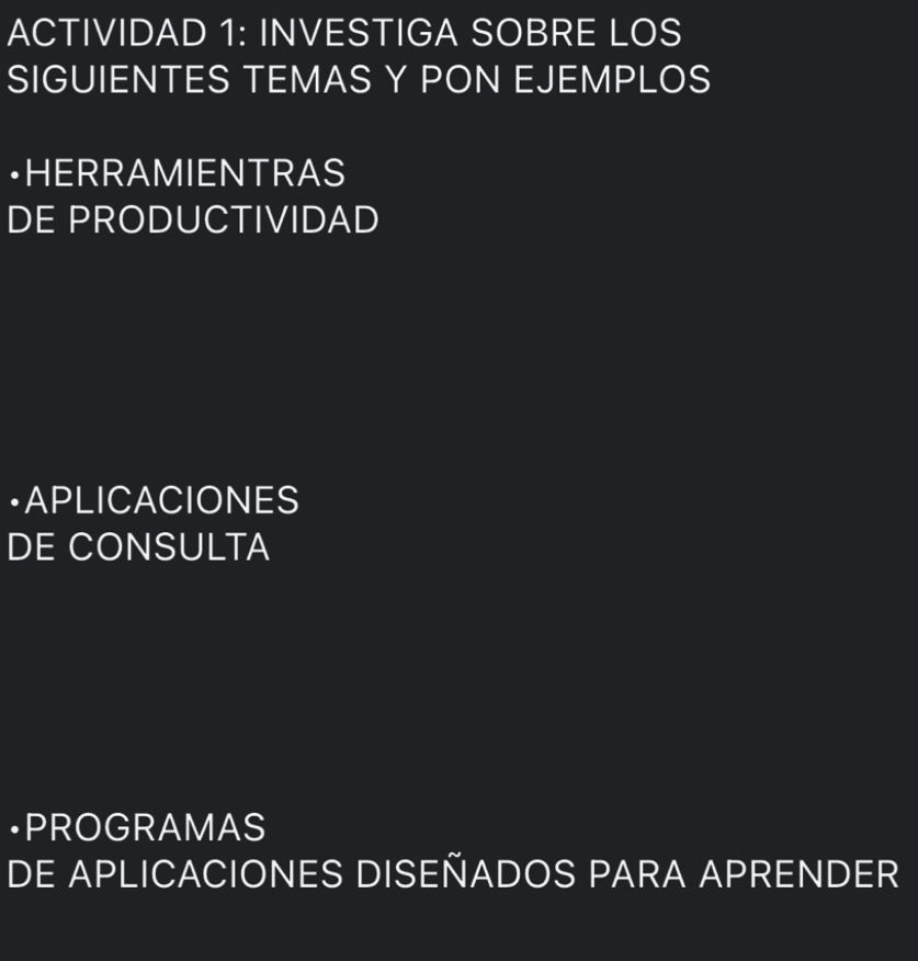 ACTIVIDAD 1: INVESTIGA SOBRE LOS 
SIGUIENTES TEMAS Y PON EJEMPLOS 
·HERRAMIENTRAS 
DE PRODUCTIVIDAD 
•APLICACIONES 
DE CONSULTA 
•PROGRAMAS 
DE APLICACIONES DISEÑADOS PARA APRENDER