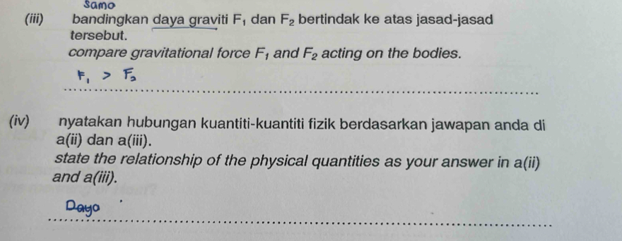 Samo 
(iii) bandingkan daya graviti F_1 dan F_2 bertindak ke atas jasad-jasad 
tersebut. 
compare gravitational force F_1 and F_2 acting on the bodies.
F_1>F_2
(iv) nyatakan hubungan kuantiti-kuantiti fizik berdasarkan jawapan anda di
P (11) dan a(iii). 
state the relationship of the physical quantities as your answer in a(ii) 
and a(iii). 
Dayo