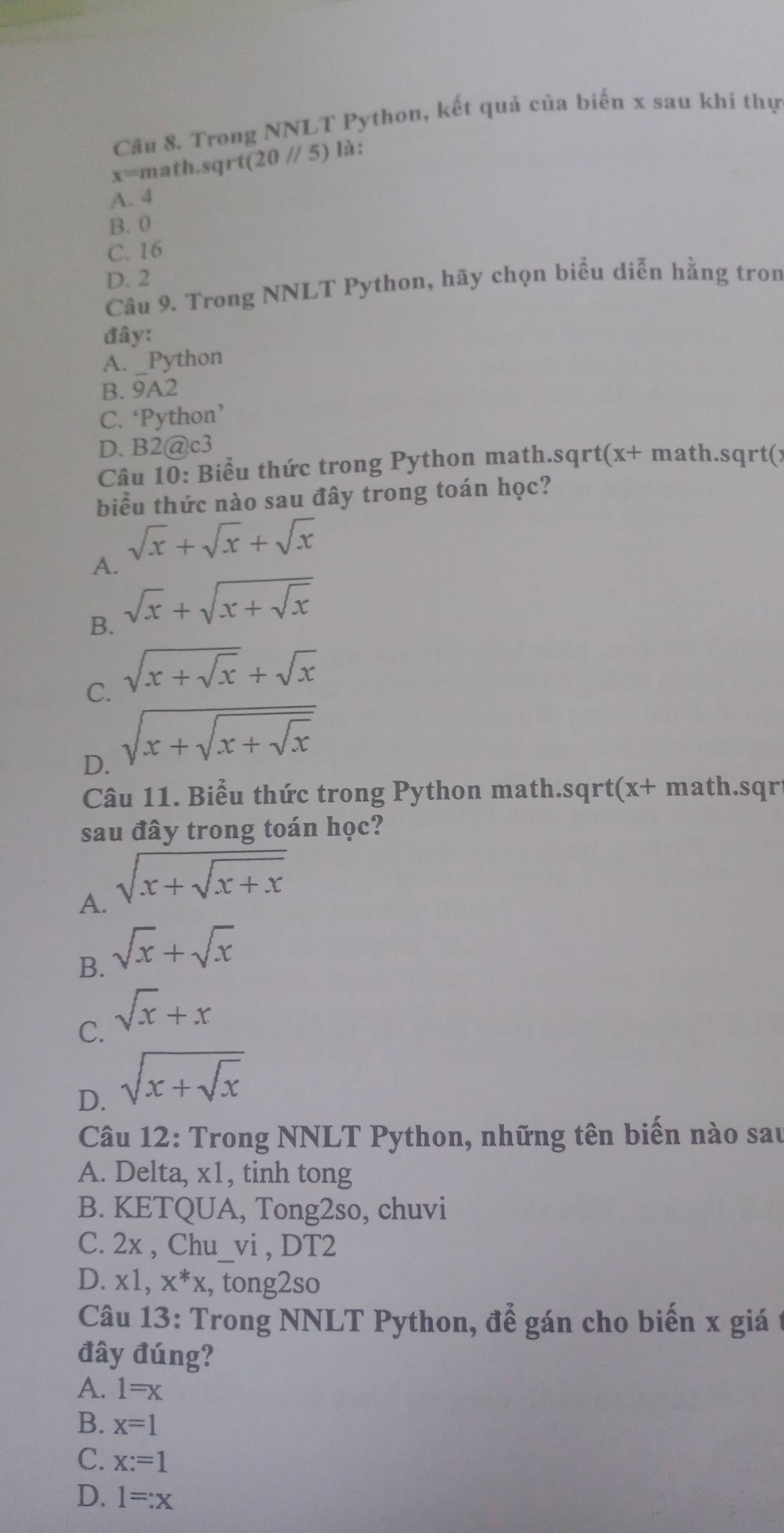 Trong NNLT Python, kết quả của biến x sau khi thự
x=1 math.sqrt (20//5) là:
A. 4
B. 0
C. 16
D. 2
Câu 9. Trong NNLT Python, hãy chọn biểu diễn hằng tron
đây:
A. _Python
B. 9A2
C. ‘Python’
D. B2@c3
Câu 10: Biểu thức trong Python math.sqrt(x+ math.sqrt(x
biểu thức nào sau đây trong toán học?
sqrt(x)+sqrt(x)+sqrt(x)
A.
B. sqrt(x)+sqrt(x+sqrt x)
C. sqrt(x+sqrt x)+sqrt(x)
D. sqrt(x+sqrt x+sqrt x)
Câu 11. Biểu thức trong Python math.sqrt(x+ math.sqri
sau đây trong toán học?
A. sqrt(x+sqrt x+x)
B. sqrt(x)+sqrt(x)
C. sqrt(x)+x
D. sqrt(x+sqrt x)
Câu 12: Trong NNLT Python, những tên biến nào sau
A. Delta, x1, tinh tong
B. KETQUA, Tong2so, chuvi
C. 2x , Chu_vi , DT2
D. x1, x^*x , tong2so
Câu 13: Trong NNLT Python, để gán cho biến x giá
đây đúng?
A. 1=x
B. x=1
C. x:=1
D. 1=:x