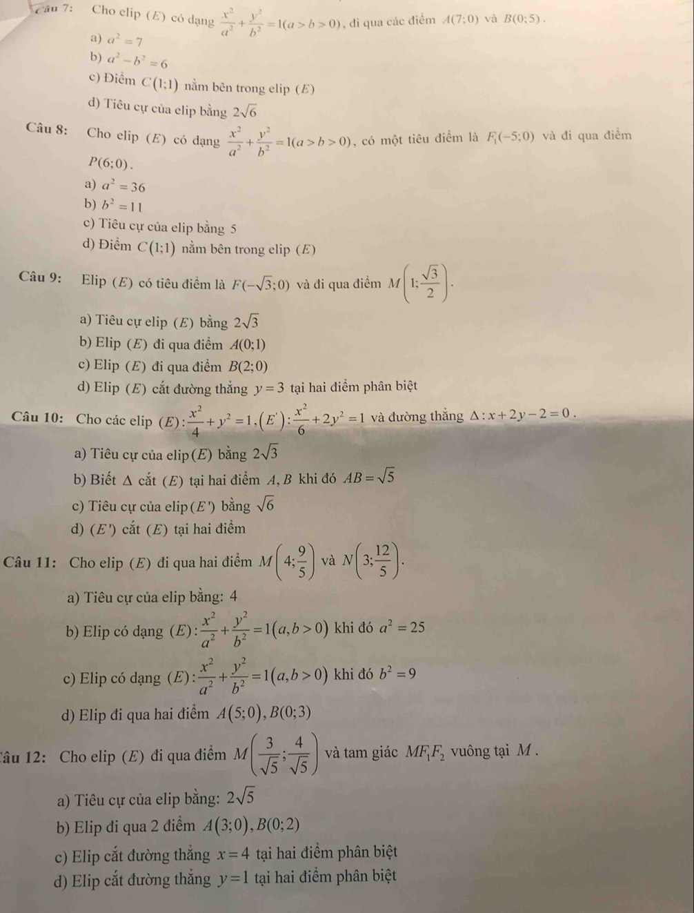 Cầu 7: Cho clip (E) có dạng  x^2/a^2 + y^2/b^2 =1(a>b>0) , đi qua các điểm A(7;0) và B(0:5).
a) a^2=7
b) a^2-b^2=6
c) Điểm C(1;1) nằm bên trong elip (E)
d) Tiêu cự của elip bằng 2sqrt(6)
Câu 8: Cho elip (E) có dạng  x^2/a^2 + y^2/b^2 =1(a>b>0) , có một tiêu điểm là F_1(-5;0) và đi qua điểm
P(6;0).
a) a^2=36
b) b^2=11
c) Tiêu cự của elip bằng 5
d) Điểm C(1;1) nằm bên trong elip (E)
Câu 9: Elip (E) có tiêu điểm là F(-sqrt(3);0) và đi qua điểm M(1; sqrt(3)/2 ).
a) Tiêu cự elip (E) bằng 2sqrt(3)
b) Elip (E) đi qua điểm A(0;1)
c) Elip (E) đi qua điểm B(2;0)
d) Elip (E) cắt đường thẳng y=3 tại hai điểm phân biệt
Câu 10: Cho các elip (E) : x^2/4 +y^2=1,(E'): x^2/6 +2y^2=1 và đường thắng △ :x+2y-2=0.
a) Tiêu cự của elip(E) bằng 2sqrt(3)
b) Biết Δ cắt (E) tại hai điểm A, B khi đó AB=sqrt(5)
c) Tiêu cự của elip (E') bằng sqrt(6)
d) (E ') cắt (E) tại hai điểm
Câu 11: Cho elip (E) đi qua hai điểm M(4; 9/5 ) và N(3; 12/5 ).
a) Tiêu cự của elip bằng: 4
b) Elip có dạng (E) :  x^2/a^2 + y^2/b^2 =1(a,b>0) khi đó a^2=25
c) Elip có dạng (E):  x^2/a^2 + y^2/b^2 =1(a,b>0) khi đó b^2=9
d) Elip đi qua hai điểm A(5;0),B(0;3)
Tâu 12: Cho elip (E) đi qua điểm M( 3/sqrt(5) ; 4/sqrt(5) ) và tam giác MF_1F_2 vuông tại M .
a) Tiêu cự của elip bằng: 2sqrt(5)
b) Elip đi qua 2 điểm A(3;0),B(0;2)
c) Elip cắt đường thắng x=4 tại hai điểm phân biệt
d) Elip cắt đường thắng y=1 tại hai điểm phân biệt