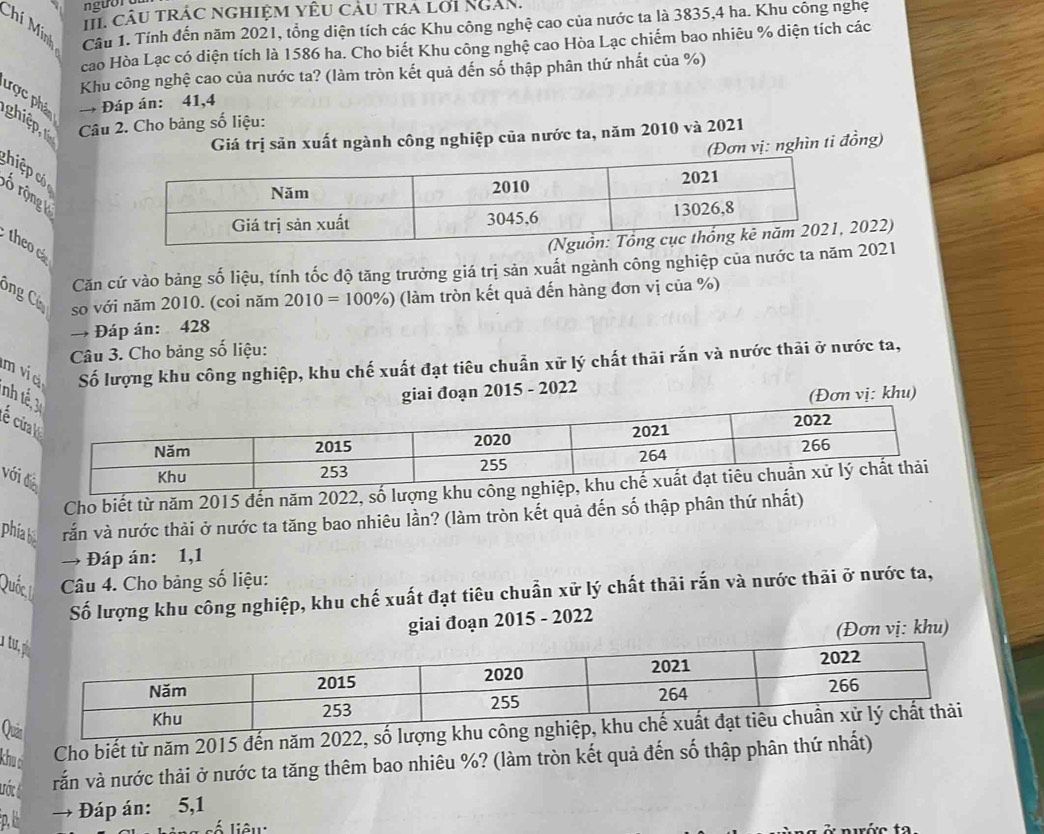 câu trác nghiệm yêu câu tra lới Ngàn.
Chí Mính Câu 1. Tính đến năm 2021, tổng diện tích các Khu công nghệ cao của nước ta là 3835,4 ha. Khu công nghệ
cao Hòa Lạc có diện tích là 1586 ha. Cho biết Khu công nghệ cao Hòa Lạc chiếm bao nhiêu % diện tích các
Khu công nghệ cao của nước ta? (làm tròn kết quả đến số thập phân thứ nhất của %)
→ Đáp án: 41,4
ược phảp ghiệp,  Câu 2. Cho bảng số liệu:
Giá trị sản xuất ngành công nghiệp của nước ta, năm 2010 và 2021
(Đơn vị: nghìn ti đồng)
ch  ệp  ổ rộng 
theo
2022)
Căn cứ vào bảng số liệu, tính tốc độ tăng trưởng giá trị sản xuất ngành công nghiệp của nước ta nă 2021
Ông Có (làm tròn kết quả đến hàng đơn vị của %)
so với năm 2010. (coi năm 2010=100% )
→ Đáp án: 428
Câu 3. Cho bảng số liệu:
m ví c Số lượng khu công nghiệp, khu chế xuất đạt tiêu chuẩn xử lý chất thải rắn và nước thải ở nước ta,
giai đoạn 2015 - 2022
(Đơn vị: khu)
nh t é cử
với 
Cho biết từ năm 2015 đến năm 2022, số l
phia bi vắn và nước thải ở nước ta tăng bao nhiêu lần? (làm tròn kết quả đến số thập phân thứ nhất)
→ Đáp án: 1,1
Quốc,1I  Câu 4. Cho bảng số liệu:
Số lượng khu công nghiệp, khu chế xuất đạt tiêu chuẩn xử lý chất thải rắn và nước thải ở nước ta,
giai đoạn 2015 - 2022
(Đơn vị: khu)
Qu
khu c
Cho biết từ năm 2015 đến năm 2022, s
lước t
vắn và nước thải ở nước ta tăng thêm bao nhiêu %? (làm tròn kết quả đến số thập phân thứ nhất)
p,l → Đáp án: 5,1