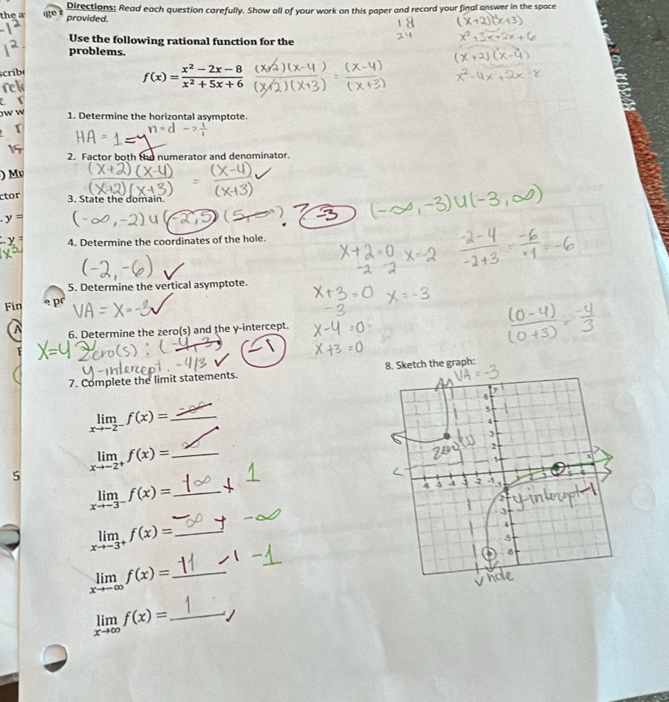 the a Directions: Read each question carefully. Show all of your work on this paper and record your final answer in the space 
provided. 
Use the following rational function for the 
problems. 
scribe
f(x)= (x^2-2x-8)/x^2+5x+6 
a 
w 1. Determine the horizontal asymptote. 
【 
1=( 
15 
2. Factor both the numerator and denominator. 
) Mv 
ctor 3. State the domain.
y=
4. Determine the coordinates of the hole. 
5. Determine the vertical asymptote. 
Fin 
A 6. Determine the zero(s) and the y-intercept.
F
7. Complete the limit statements. 8. Sketch the graph: 
_ limlimits _xto -2^-f(x)=
limlimits _xto -2^+f(x)= _ 
5 
_ limlimits _xto -3^-f(x)=
_ 
_ limlimits _xto -3^+f(x)=
_ limlimits _xto -∈fty f(x)=
_ limlimits _xto ∈fty f(x)=