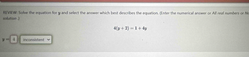 REVIEW: Solve the equation for y and select the answer which best describes the equation. (Enter the numerical answer or All real numbers or N
solution .)
4(y+2)=1+4y
y=4 inconsistent