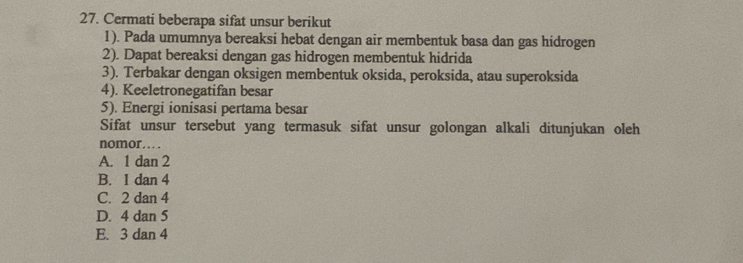 Cermati beberapa sifat unsur berikut
1). Pada umumnya bereaksi hebat dengan air membentuk basa dan gas hidrogen
2). Dapat bereaksi dengan gas hidrogen membentuk hidrida
3). Terbakar dengan oksigen membentuk oksida, peroksida, atau superoksida
4). Keeletronegatifan besar
5). Energi ionisasi pertama besar
Sifat unsur tersebut yang termasuk sifat unsur golongan alkali ditunjukan oleh
nomor . . ..
A. 1 dan 2
B. I dan 4
C. 2 dan 4
D. 4 dan 5
E. 3 dan 4