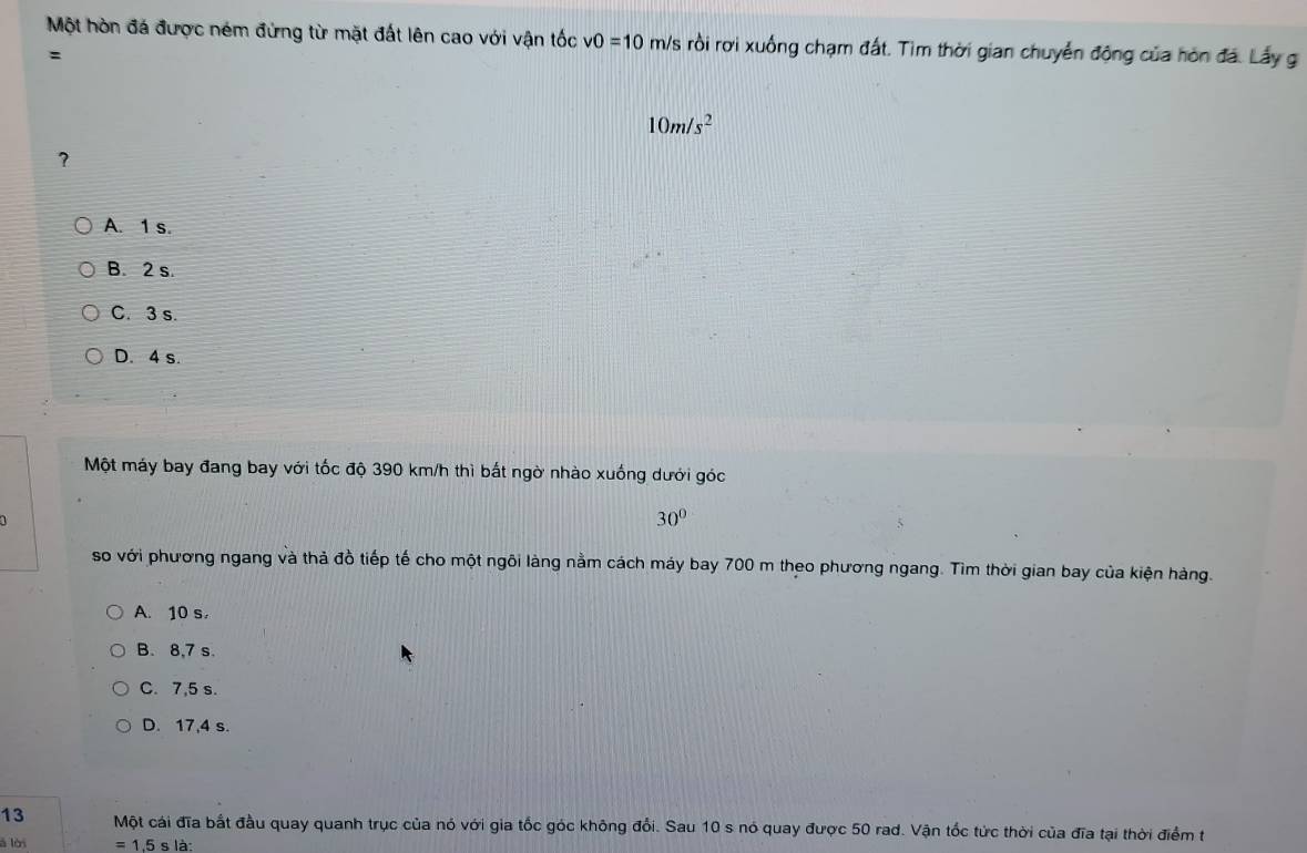 Một hòn đá được ném đứng từ mặt đất lên cao với vận tốc v0=10 m/s rồi rơi xuống chạm đất. Tìm thời gian chuyển động của hòn đá. Lấy g
:
10m/s^2
?
A. 1 s.
B. 2 s.
C. 3 s.
D. 4 s.
Một máy bay đang bay với tốc độ 390 km/h thì bất ngờ nhào xuống dưới góc
30°
5
so với phương ngang và thả đồ tiếp tế cho một ngôi làng nằm cách máy bay 700 m theo phương ngang. Tìm thời gian bay của kiện hàng.
A. 10 s,
B. 8, 7 s.
C. 7,5 s.
D. 17,4 s.
13 Một cái đĩa bắt đầu quay quanh trục của nó với gia tốc góc không đổi. Sau 10 s nó quay được 50 rad. Vận tốc tức thời của đĩa tại thời điểm t
ā lời =1.5s là: