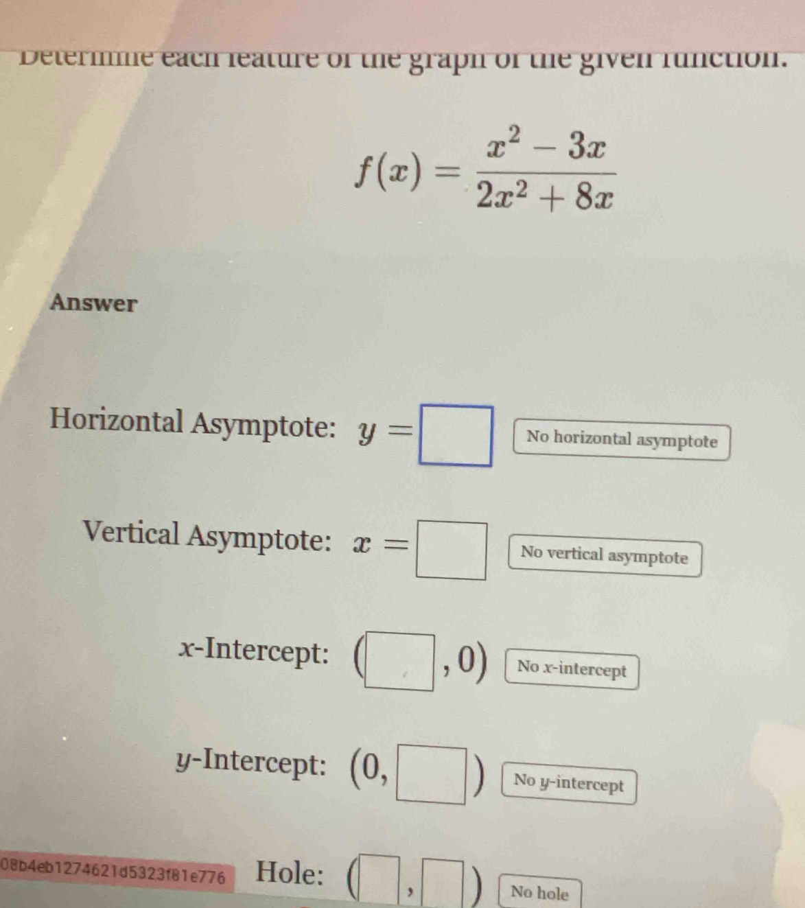 Determme each leature of the graph of the given runction.
f(x)= (x^2-3x)/2x^2+8x 
Answer 
Horizontal Asymptote: y=□ No horizontal asymptote 
Vertical Asymptote: x=□ No vertical asymptote 
x-Intercept: (□ ,0) No x-intercept 
y-Intercept: (0, _circ  No y-intercept 
08b4eb1274621d5323f81e776 Hole: (□ ,□ ) No hole