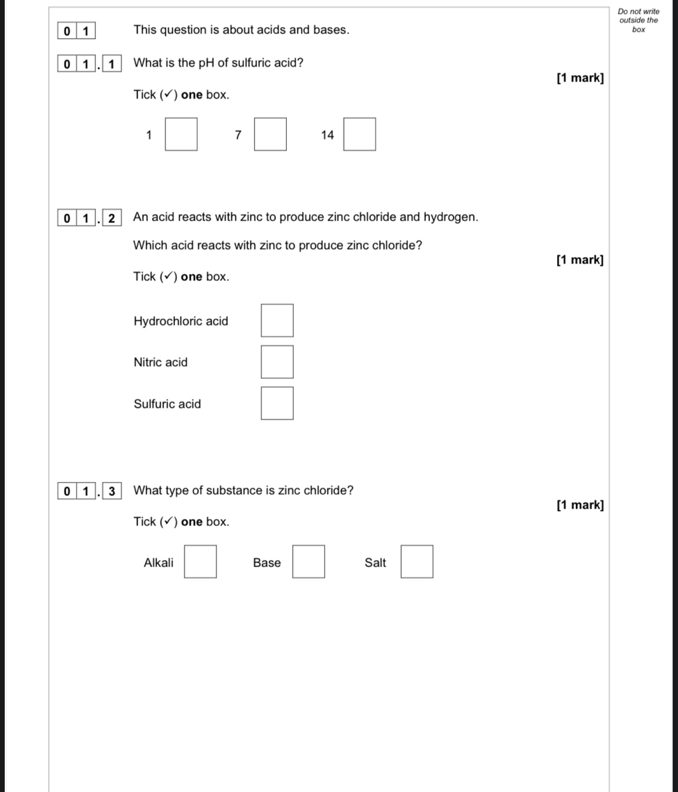 Do not write
outside the
0 1 This question is about acids and bases.
box
0 1 . 1 What is the pH of sulfuric acid?
[1 mark]
Tick (√) one box.
1 wedge 7 □ 14^ 
0 1 . 2 An acid reacts with zinc to produce zinc chloride and hydrogen.
Which acid reacts with zinc to produce zinc chloride?
[1 mark]
Tick (√) one box.
Hydrochloric acid
Nitric acid □ 
Sulfuric acid □ 
0 1 3 What type of substance is zinc chloride?
[1 mark]
Tick (√) one box.
Alkali □ Base □ Salt □