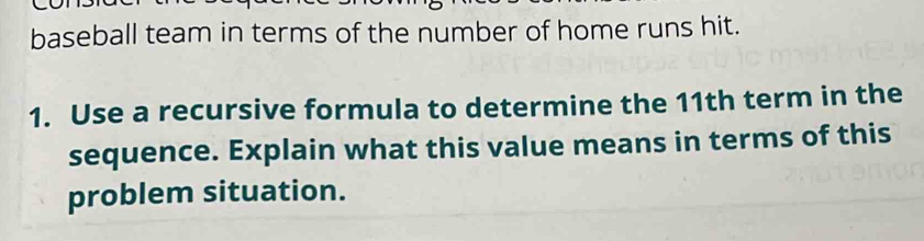 baseball team in terms of the number of home runs hit. 
1. Use a recursive formula to determine the 11th term in the 
sequence. Explain what this value means in terms of this 
problem situation.