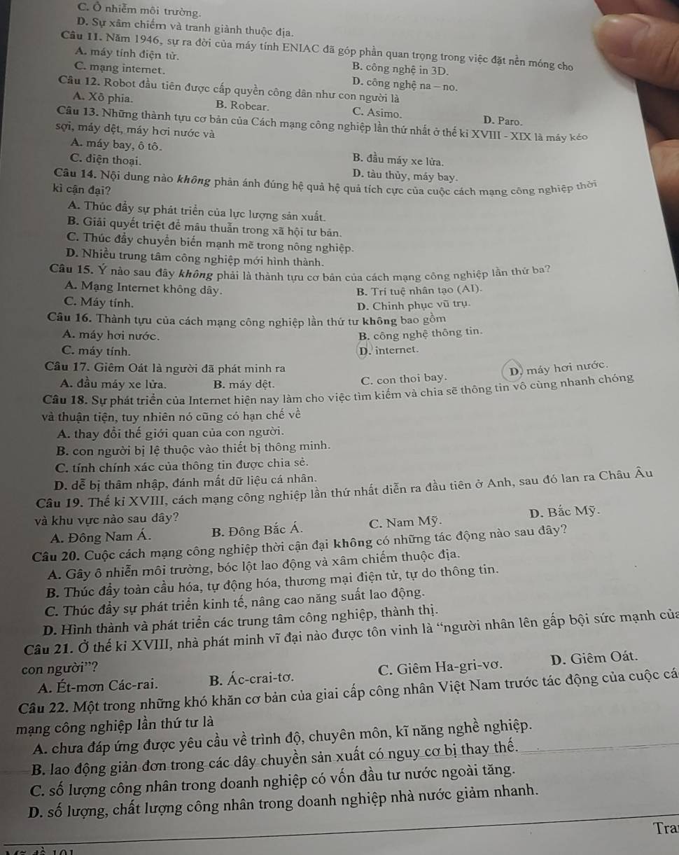 C. Ô nhiễm môi trường.
D. Sự xâm chiếm và tranh giành thuộc địa.
Câu 11. Năm 1946, sự ra đời của máy tính ENIAC đã góp phần quan trọng trong việc đặt nền móng cho
A. máy tính điện từ. B. công nghệ in 3D.
C. mạng internet. D. công nghệ na - no.
Câu 12. Robot đầu tiên được cấp quyền công dân như con người là
A. Xô phia. B. Robear. C. Asimo. D. Paro.
Câu 13. Những thành tựu cơ bản của Cách mạng công nghiệp lần thứ nhất ở thế kỉ XVIII - XIX là máy kéo
sợi, máy dệt, máy hơi nước và
A. máy bay, ô tô. B. đầu máy xe lửa.
C. điện thoại. D. tàu thủy, máy bay.
Câu 14. Nội dung nào không phản ánh đúng hệ quả hệ quả tích cực của cuộc cách mạng công nghiệp thời
kì cận đại?
A. Thúc đầy sự phát triển của lực lượng sản xuất.
B. Giải quyết triệt để mâu thuẫn trong xã hội tư bản.
C. Thúc đầy chuyển biến mạnh mẽ trong nông nghiệp.
D. Nhiều trung tâm công nghiệp mới hình thành.
Câu 15. Ý nào sau đây không phải là thành tựu cơ bản của cách mạng công nghiệp lần thứ ba?
A. Mạng Internet không dây. B. Tri tuệ nhân tạo (Al).
C. Máy tính.
D. Chinh phục vũ trụ.
Câu 16. Thành tựu của cách mạng công nghiệp lần thứ tư không bao gồm
A. máy hơi nước. B. công nghệ thông tin.
C. máy tính. D. internet.
Cầu 17. Giêm Oát là người đã phát minh ra D. máy hơi nước.
A. đầu máy xe lửa. B. máy dệt. C. con thoi bay.
Câu 18. Sự phát triển của Internet hiện nay làm cho việc tìm kiếm và chia sẽ thông tin vô cùng nhanh chóng
và thuận tiện, tuy nhiên nó cũng có hạn chế về
A. thay đổi thế giới quan của con người.
B. con người bị lệ thuộc vào thiết bị thông minh.
C. tính chính xác của thông tin được chia sẻ.
D. dễ bị thâm nhập, đánh mất dữ liệu cá nhân.
Câu 19. Thế kỉ XVIII, cách mạng công nghiệp lần thứ nhất diễn ra đầu tiên ở Anh, sau đó lan ra Châu Âu
và khu vực nào sau đây?
D. Bắc Mỹ.
A. Đông Nam Á. B. Đông Bắc Á. C. Nam Mỹ.
Câu 20. Cuộc cách mạng công nghiệp thời cận đại không có những tác động nào sau dây?
A. Gây ô nhiễn môi trường, bóc lột lao động và xâm chiếm thuộc địa.
B. Thúc đầy toàn cầu hóa, tự động hóa, thương mại điện tử, tự do thông tin.
C. Thúc đầy sự phát triển kinh tế, nâng cao năng suất lao động.
D. Hình thành và phát triển các trung tâm công nghiệp, thành thị.
Câu 21. Ở thế kỉ XVIII, nhà phát minh vĩ đại nào được tôn vinh là “người nhân lên gấp bội sức mạnh của
con người'? C. Giêm Ha-gri-vơ. D. Giêm Oát.
A. Ét-mơn Các-rai. B. Ác-crai-tơ.
Câu 22. Một trong những khó khăn cơ bản của giai cấp công nhân Việt Nam trước tác động của cuộc cá
mạng công nghiệp lần thứ tư là
A. chưa đáp ứng được yêu cầu về trình độ, chuyên môn, kĩ năng nghề nghiệp.
B. lao động giản đơn trong các dây chuyền sản xuất có nguy cơ bị thay thế.
C. số lượng công nhân trong doanh nghiệp có vốn đầu tư nước ngoài tăng.
D. số lượng, chất lượng công nhân trong doanh nghiệp nhà nước giảm nhanh.
Tra