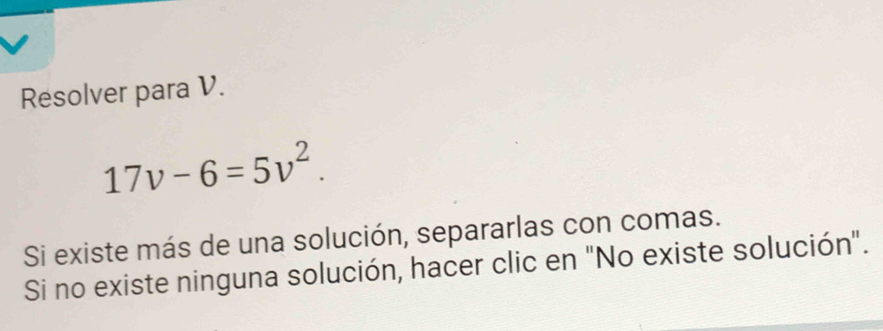 Resolver para V.
17v-6=5v^2. 
Si existe más de una solución, separarlas con comas. 
Si no existe ninguna solución, hacer clic en "No existe solución".