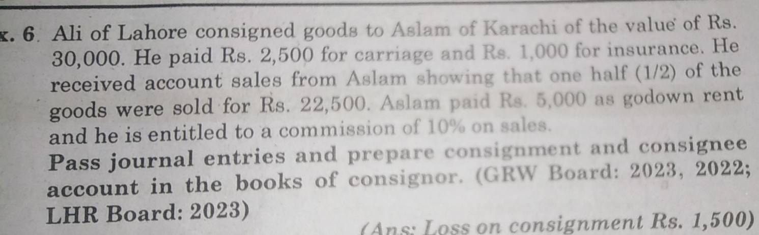 Ali of Lahore consigned goods to Aslam of Karachi of the value of Rs.
30,000. He paid Rs. 2,500 for carriage and Rs. 1,000 for insurance. He 
received account sales from Aslam showing that one half (1/2) of the 
goods were sold for Rs. 22,500. Aslam paid Rs. 5,000 as godown rent 
and he is entitled to a commission of 10% on sales. 
Pass journal entries and prepare consignment and consignee 
account in the books of consignor. (GRW Board: 2023, 2022; 
LHR Board: 2023) 
(Ans: Loss on consignment Rs. 1,500)