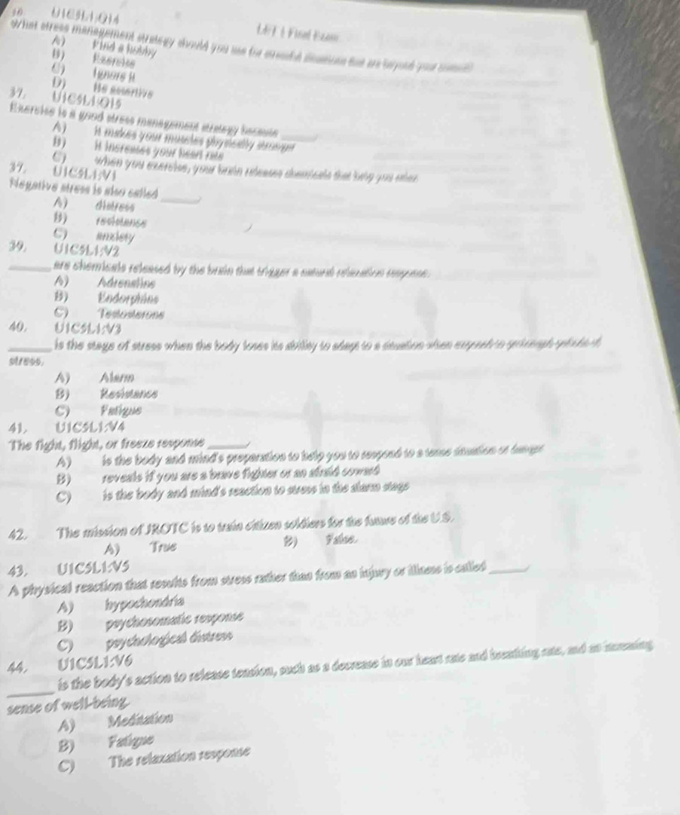 U1CHA;Q14 L4 F 1 Final Ezam
what stress management strategy should you ae for ereubt deaeue tat a beyoud your somed
A) Find a bobby
B) Reercke
C)  gners i
D)  He sesertive
37. UICLLO15
Exereise is a good stress management stralagy beceuse
A)  A makes your muscles physselly strosger
B)   H incresses your heart rete
C) ___ when you exenise, your brdn releass chenisets that beiy you eher
37. UICSLEVI
Negative stress is also called
A) distress
_
B) reciancs
C) andery
39. U1C5L1V2
_are chemicals released by the brain that trigger a catural rhenatios respuss .
A) Adrenstins
B) Endorpiáns
C) Testosterons
40 UICSLI:V3
_is the stage of stress when the body loses hts dility to sdayt to a dauation shen expesh to grireughyelche f 
stress.
A) Alarm
B) Resistance
C) Fatique
41. UIESL1V4
The fight, flight, or freeze response_
A)  is the body and mind's preparation to help you to reepond to a teme dauation of tangr 
B)_ reveals if you are a brave fighter or an atraid coward 
C) is the body and mind's reaction to suess in the slarm stags 
42. The mission of IROTC is to train crizen soldiers for the fare of the U.S.
A) True ) F alse
43. UICSLI:VS
A physical reaction that results from stress rather than from as injury or illnes is called_ /
A) hypochondria
B) psychosomatic response
C) psycachogical distress
44, U1CSL1:V6
_
is the body's action to release teasion, such as a decrease in our heart rate and breathing ate, and ao irraing
sense of well-being
A) Meditation
B) Faligne
C) The relaxation response