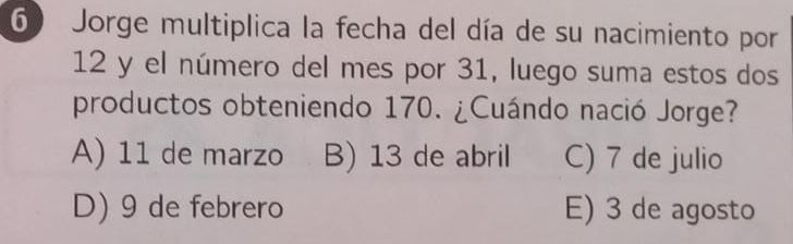 Jorge multiplica la fecha del día de su nacimiento por
12 y el número del mes por 31, luego suma estos dos
productos obteniendo 170. ¿Cuándo nació Jorge?
A) 11 de marzo B) 13 de abril C) 7 de julio
D) 9 de febrero E) 3 de agosto