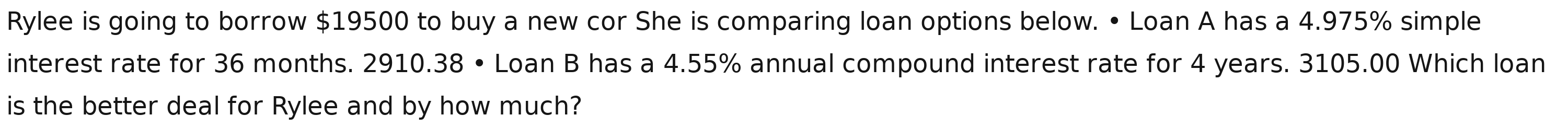 Rylee is going to borrow $19500 to buy a new cor She is comparing loan options below. • Loan A has a 4.975% simple 
interest rate for 36 months. 2910.38 • Loan B has a 4.55% annual compound interest rate for 4 years. 3105.00 Which loan 
is the better deal for Rylee and by how much?