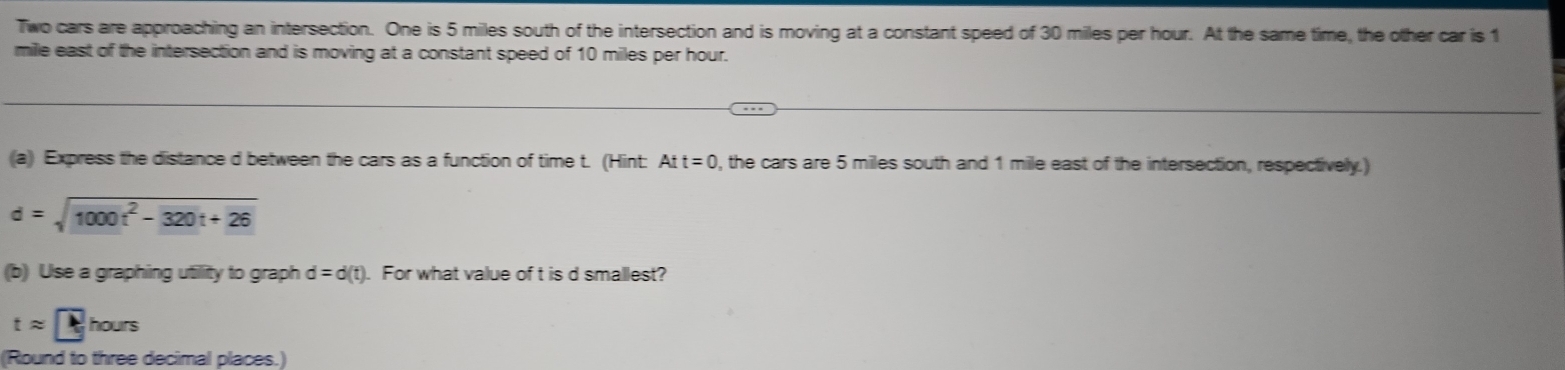 Two cars are approaching an intersection. One is 5 miles south of the intersection and is moving at a constant speed of 30 miles per hour. At the same time, the other car i $ 1
mille east of the intersection and is moving at a constant speed of 10 miles per hour. 
(a) Express the distance d between the cars as a function of time t. (Hint: Att=0 , the cars are 5 miles south and 1 mile east of the intersection, respectively.)
d=sqrt(1000t^2-320t+26)
(b) Use a graphing utility to graph d=d(t). For what value of t is d smallest?
tapprox t hours
(Round to three decimal places.)