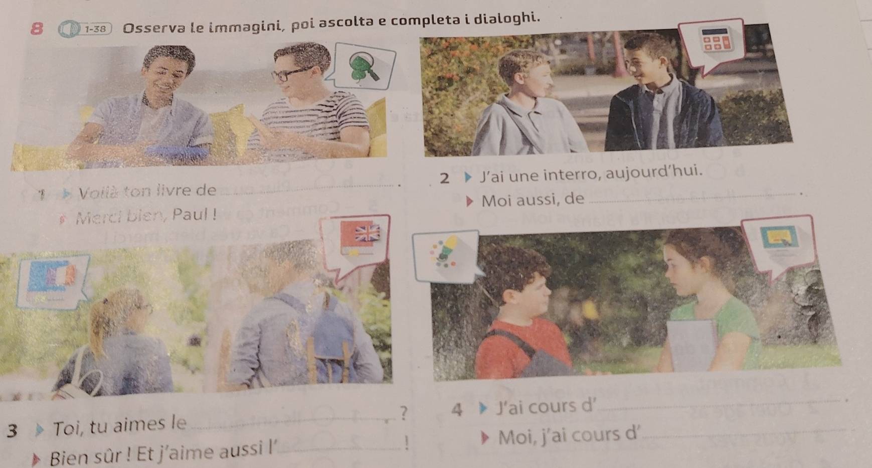 8 1-38 Osserva le immagini, poi ascolta e completa i dialoghi. 
2 
1 Voilà ton livre de _J’ai une interro, aujourd'hui. 
Moi aussi, de 
# Merci bien, Paul ! 
? 4 
3 Toi, tu aimes le_ J’ai cours d'_ 
_ 
Bien sûr ! Et j'aime aussi l'_ 1 Moi, j'ai cours d'