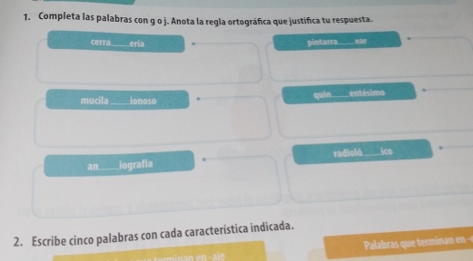 Completa las palabras con g o j. Anota la regla ortográfica que justifica tu respuesta.
cerra_ ería pintarra _ear
mucila_ ionoso quin entésimo
an iografía radioló ico
2. Escribe cinco palabras con cada característica indicada.
Palabras que temi a en