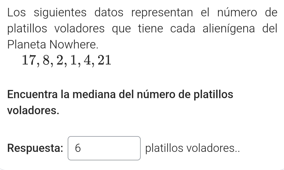 Los siguientes datos representan el número de 
platillos voladores que tiene cada alienígena del 
Planeta Nowhere.
17, 8, 2, 1, 4, 21
Encuentra la mediana del número de platillos 
voladores. 
Respuesta: 6 platillos voladores..