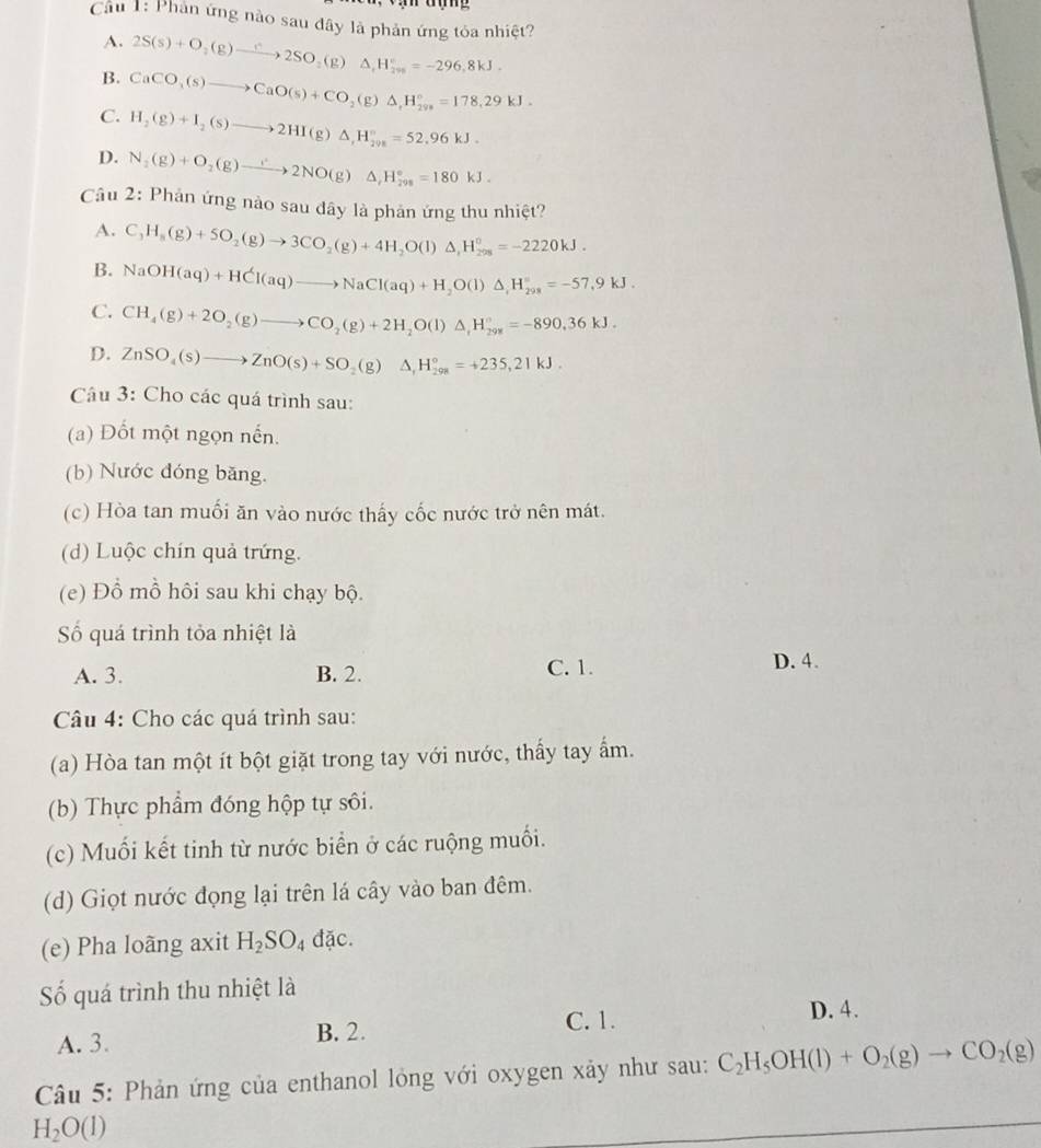 Cầu 1: Phản ứng nào sau đây là phản ứng tỏa nhiệt?
A.
B. 2S(s)+O_2(g)to 2SO_2(g)△ _1H_(20)°=-296,8kJ.
C. CaCO_3(s)to CaO(s)+CO_2(g)△ ,H_(298)°=178.29kJ.
H_2(g)+I_2(s)to 2HI(g)△ ,H_(2vs)°=52.96kJ.
D. N_2(g)+O_2(g)to 2NO(g)△ ,H_(298)°=180kJ.
Câu 2: Phản ứng nào sau đây là phản ứng thu nhiệt?
A. C_3H_8(g)+5O_2(g)to 3CO_2(g)+4H_2O(l)△ _1H_(298)^0=-2220kJ.
B. NaOH(aq)+HCl(aq)to NaCl(aq)+H_2O(l)△ ,=-H_(298)°=-57.9kJ.
C. CH_4(g)+2O_2(g)to CO_2(g)+2H_2O(l)△ _1H_(298)°=-890.36kJ.
D. ZnSO_4(s)to ZnO(s)+SO_2(g)Delta H_(298)°=+235,21kJ.
Câu 3: Cho các quá trình sau:
(a) Đốt một ngọn nến.
(b) Nước đóng băng.
(c) Hòa tan muối ăn vào nước thấy cốc nước trở nên mát.
(d) Luộc chín quả trứng.
(e) Đồ mồ hôi sau khi chạy bộ.
Số quá trình tỏa nhiệt là
A. 3. B. 2. C. 1.
D. 4.
Câu 4: Cho các quá trình sau:
(a) Hòa tan một ít bột giặt trong tay với nước, thấy tay ẩm.
(b) Thực phẩm đóng hộp tự sôi.
(c) Muối kết tinh từ nước biển ở các ruộng muối.
(d) Giọt nước đọng lại trên lá cây vào ban đêm.
(e) Pha loãng axit H_2SO_4 đặc.
ố quá trình thu nhiệt là
C. 1. D. 4.
A. 3. B. 2.
Câu 5: Phản ứng của enthanol lỏng với oxygen xảy như sau: C_2H_5OH(l)+O_2(g)to CO_2(g)
H_2O(l)