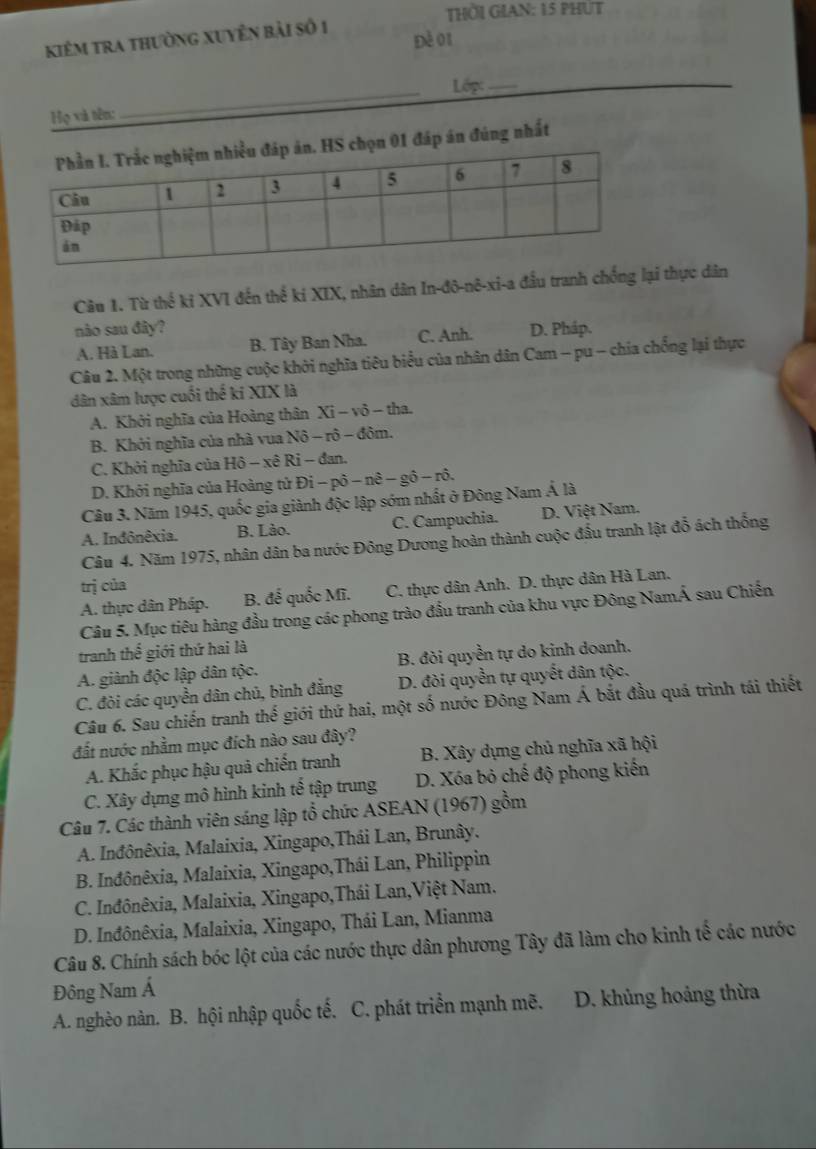 THờI GIAN: 15 PHÚT
kiêm tra thường xuyền bài số 1
Đè 01
Họ và tên:_  Lớp:_
1 đáp án đúng nhất
Câu 1. Từ thế ki XVI đến thể ki XIX, nhân dân In-đô-nô-xi-a đầu tranh chống lại thực dân
não sau đây? D. Pháp.
A. Hà Lan. B. Tây Ban Nha. C. Anh.
Câu 2. Một trong những cuộc khởi nghĩa tiêu biểu của nhân dân Cam - pu - chia chống lại thực
dân xâm lược cuối thế ki XIX là
A. Khởi nghĩa của Hoàng thân Xi - vô - tha.
B. Khởi nghĩa của nhà vua Nô - rô - đôm.
C. Khởi nghĩa của Hô - xê Ri - đan.
D. Khởi nghĩa của Hoàng tử D -phat 0-nhat e-ghat o-rhat o.
Câu 3. Năm 1945, quốc gia giành độc lập sớm nhất ở Đông Nam Á là
A. Inđônêxia. B. Lào. C. Campuchia. D. Việt Nam.
Câu 4. Năm 1975, nhân dân ba nước Đông Dương hoàn thành cuộc đấu tranh lật đổ ách thống
trị của
A. thực dân Pháp. B. đế quốc Mĩ. C. thực dân Anh. D. thực dân Hà Lan.
Câu 5. Mục tiêu hàng đầu trong các phong trào đấu tranh của khu vực Đông NamÁ sau Chiến
tranh thế giới thứ hai là
A. giành độc lập dân tộc. B. đòi quyền tự do kinh doanh.
C. đòi các quyền dân chủ, bình đẳng D. đòi quyền tự quyết dân tộc.
Câu 6. Sau chiến tranh thế giới thứ hai, một số nước Đông Nam Á bắt đầu quá trình tái thiết
đất nước nhằm mục đích nào sau đây?
A. Khắc phục hậu quả chiến tranh B. Xây dựng chủ nghĩa xã hội
C. Xây dựng mô hình kinh tế tập trung D. Xóa bỏ chế độ phong kiển
Câu 7. Các thành viên sáng lập tổ chức ASEAN (1967) gồm
A. Inđônêxia, Malaixia, Xingapo,Thái Lan, Brunây.
B. Inđônêxia, Malaixia, Xingapo,Thái Lan, Philippin
C. Inđônêxia, Malaixia, Xingapo,Thái Lan,Việt Nam.
D. Inđônêxia, Malaixia, Xingapo, Thái Lan, Mianma
Câu 8. Chính sách bóc lột của các nước thực dân phương Tây đã làm cho kinh tế các nước
Đông Nam Á
A. nghèo nàn. B. hội nhập quốc tế. C. phát triển mạnh mẽ.  D. khủng hoảng thừa