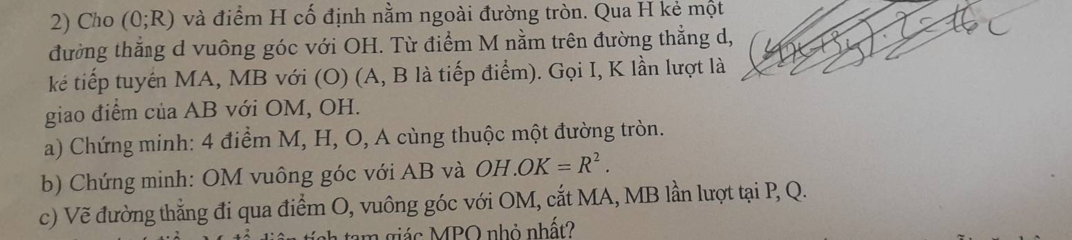 Cho (0;R) và điểm H cố định nằm ngoài đường tròn. Qua H kẻ một 
đường thắng d vuông góc với OH. Từ điểm M nằm trên đường thẳng d, 
ké tiếp tuyển MA, MB với (O) (A, B là tiếp điểm). Gọi I, K lần lượt là 
giao điểm của AB với OM, OH. 
a) Chứng minh: 4 điểm M, H, O, A cùng thuộc một đường tròn. 
b) Chứng minh: OM vuông góc với AB và OH.OK=R^2. 
c) Vẽ đường thẳng đi qua điểm O, vuông góc với OM, cắt MA, MB lần lượt tại P, Q. 
m giác MPQ nhỏ nhất?