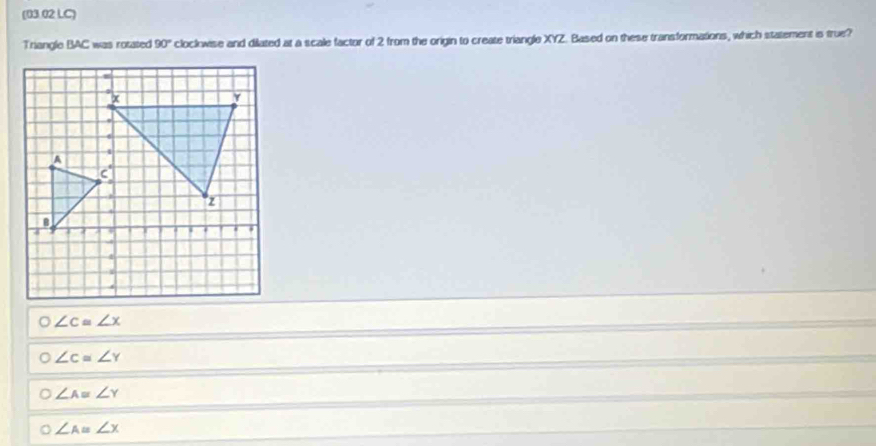 (03.02 LC)
Triangle BAC was rotated 90° clockwise and dilated at a scale factor of 2 from the origin to create triangle XYZ. Based on these transformations, which statement is true?
O∠ c≌ ∠ x
o∠ c≌ ∠ Y
O∠ Aequiv ∠ Y
O∠ A=∠ X