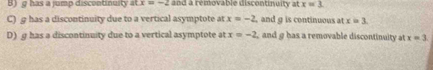 B)g has a jump discontinuity at x=-2 and a removable discontinuity at x=3.
C) g has a discontinuity due to a vertical asymptote at x=-2 andg is continuous at x=3.
D) g has a discontinuity due to a vertical asymptote at x=-2 and g has a removable discontinuity at x=3.