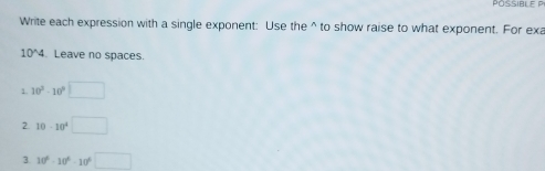 POSSIBLE P 
Write each expression with a single exponent: Use the^(to show raise to what exponent. For exa
10^wedge)4. Leave no spaces. 
1. 10^3-10^9□
2 10· 10^4□
3. 10^6-10^6-10^6□