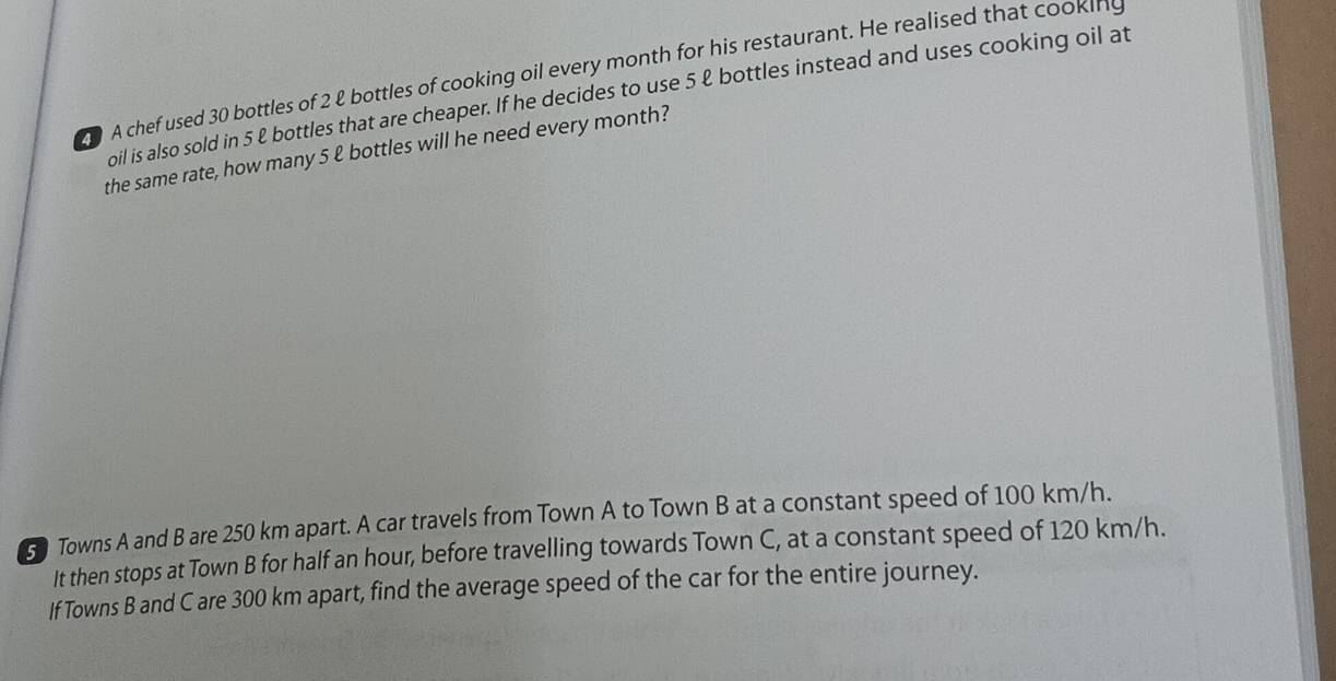 A chef used 30 bottles of 2 & bottles of cooking oil every month for his restaurant. He realised that cooking 
oil is also sold in 5 & bottles that are cheaper. If he decides to use 5 & bottles instead and uses cooking oil at 
the same rate, how many 5 ℓ bottles will he need every month? 
5 Towns A and B are 250 km apart. A car travels from Town A to Town B at a constant speed of 100 km/h. 
It then stops at Town B for half an hour, before travelling towards Town C, at a constant speed of 120 km/h. 
If Towns B and C are 300 km apart, find the average speed of the car for the entire journey.