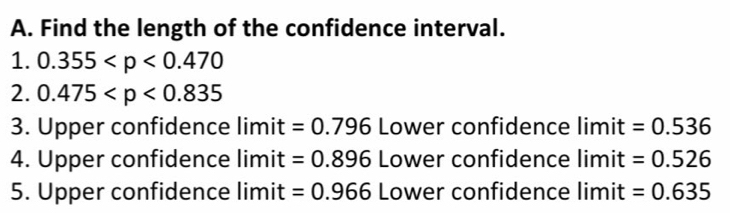 Find the length of the confidence interval. 
1. 0.355
2. 0.475
3. Upper confidence limit =0.796 Lower confidence limit =0.536
4. Upper confidence limit =0.896 Lower confidence limit =0.526
5. Upper confidence limit =0.966 Lower confidence limit =0.635