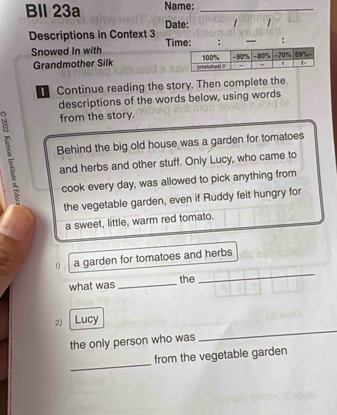 Bll 23a 
Name:_ 
Date: 1 1 
_ 
Descriptions in Context 3 
Time: : 
: 
Snowed In with 
Grandmother Silk 
[ Continue reading the story. Then complete the 
descriptions of the words below, using words 
from the story. 
Behind the big old house was a garden for tomatoes 
and herbs and other stuff. Only Lucy, who came to 
cook every day, was allowed to pick anything from 
the vegetable garden, even if Ruddy felt hungry for 
a sweet, little, warm red tomato. 
1) a garden for tomatoes and herbs 
the 
what was_ 
_ 
2) Lucy 
the only person who was 
_ 
_ 
from the vegetable garden