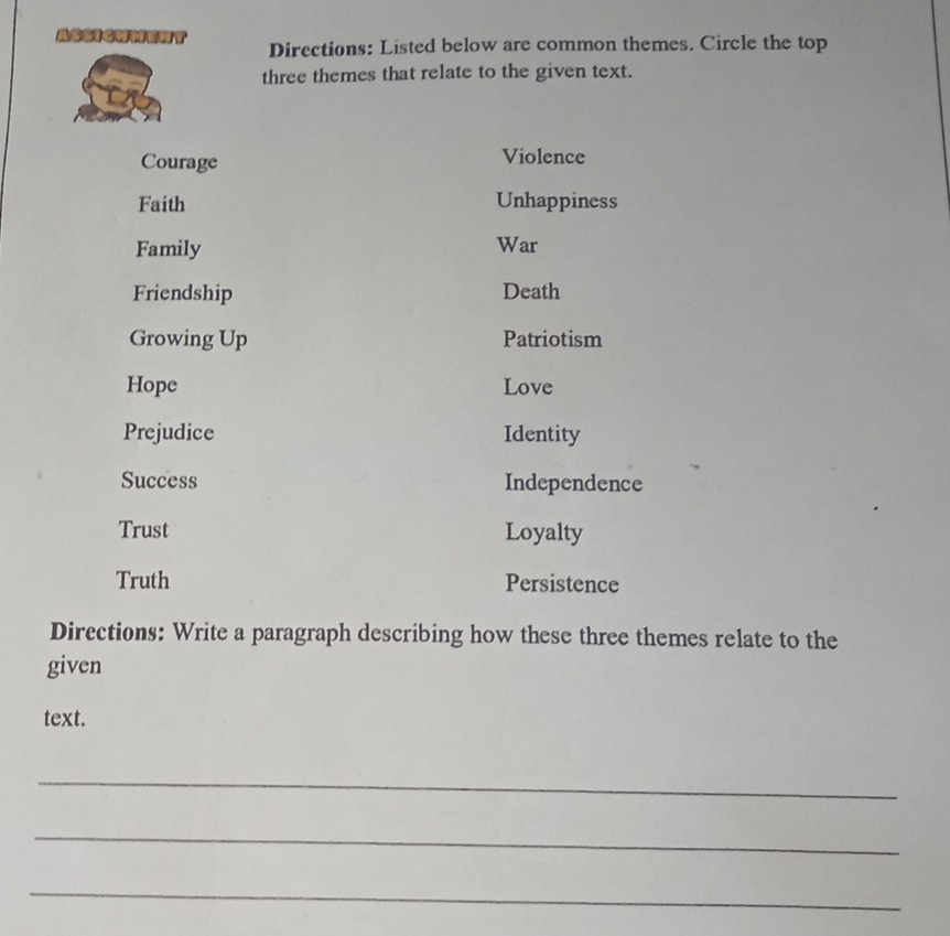 ASSIChMent Directions: Listed below are common themes. Circle the top 
three themes that relate to the given text. 
Courage Violence 
Faith Unhappiness 
Family War 
Friendship Death 
Growing Up Patriotism 
Hope Love 
Prejudice Identity 
Success Independence 
Trust Loyalty 
Truth Persistence 
Directions: Write a paragraph describing how these three themes relate to the 
given 
text. 
_ 
_ 
_