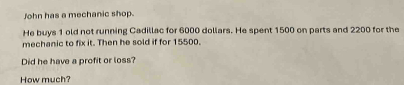 John has a mechanic shop. 
He buys 1 old not running Cadillac for 6000 dollars. He spent 1500 on parts and 2200 for the 
mechanic to fix it. Then he sold if for 15500. 
Did he have a profit or loss? 
How much?