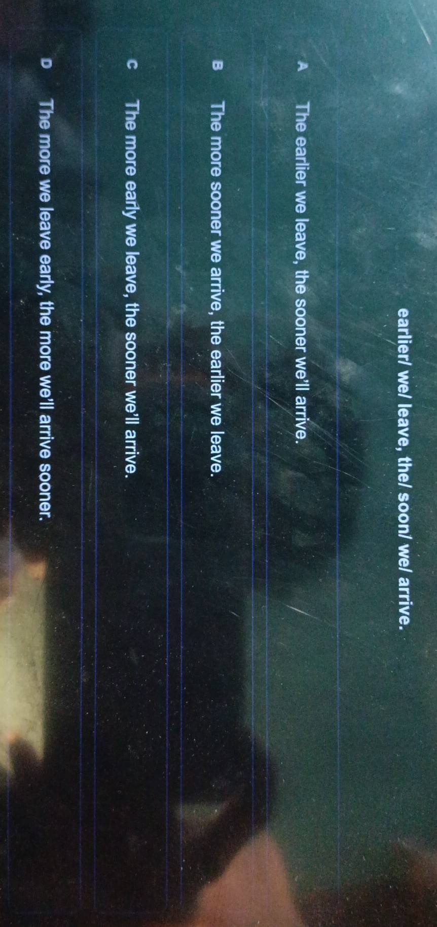 earlier/ we/ leave, the/ soon/ we/ arrive.
A The earlier we leave, the sooner we'll arrive.
B The more sooner we arrive, the earlier we leave.
The more early we leave, the sooner we'll arrive.
D The more we leave early, the more we'll arrive sooner.