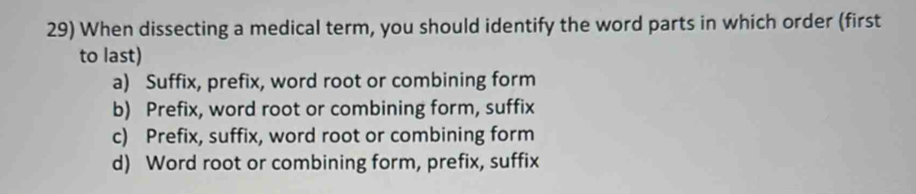 When dissecting a medical term, you should identify the word parts in which order (first
to last)
a) Suffix, prefix, word root or combining form
b) Prefix, word root or combining form, suffix
c) Prefix, suffix, word root or combining form
d) Word root or combining form, prefix, suffix