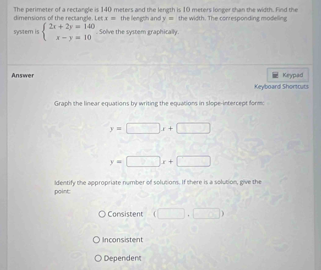 The perimeter of a rectangle is 140 meters and the length is 10 meters longer than the width. Find the
dimensions of the rectangle. Let x= the length and y= the width. The corresponding modeling
system is beginarrayl 2x+2y=140 x-y=10endarray.. Solve the system graphically.
Answer Keypad
Keyboard Shortcuts
Graph the linear equations by writing the equations in slope-intercept form:
y=□ x+□
y=□ x+□
Identify the appropriate number of solutions. If there is a solution, give the
point:
Consistent (□ ,□ )
Inconsistent
Dependent