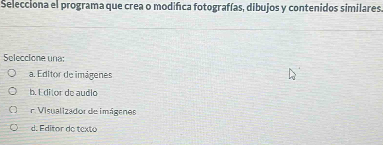 Selecciona el programa que crea o modifıca fotografías, dibujos y contenidos similares.
Seleccione una:
a. Editor de imágenes
b. Editor de audio
c. Visualizador de imágenes
d. Editor de texto