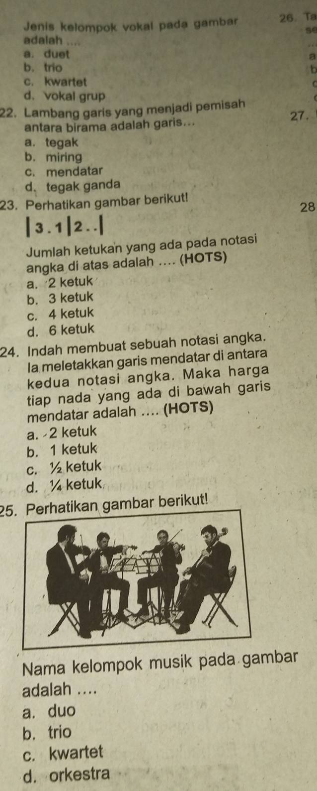 Jenis kelompok vokal pada gambar 26.Ta
se
adalah ....
a. duet
a
b. trio b
c. kwartet
d. vokal grup
22. Lambang garis yang menjadi pemisah
27.
antara birama adalah garis...
a. tegak
b. miring
c. mendatar
d. tegak ganda
23. Perhatikan gambar berikut!
28
3. 1 2..
Jumlah ketukan yang ada pada notasi
angka di atas adalah .... (HOTS)
a. 2 ketuk
b. 3 ketuk
c. 4 ketuk
d. 6 ketuk
24. Indah membuat sebuah notasi angka.
Ia meletakkan garis mendatar di antara
kedua notasi angka. Maka harga
tiap nada yang ada di bawah garis
mendatar adalah .... (HOTS)
a. -2 ketuk
b. 1 ketuk
c. ½ ketuk
d. 1 ketuk
25. Perhatikan gambar berikut!
Nama kelompok musik pada gambar
adalah ....
a. duo
b. trio
c. kwartet
d. orkestra